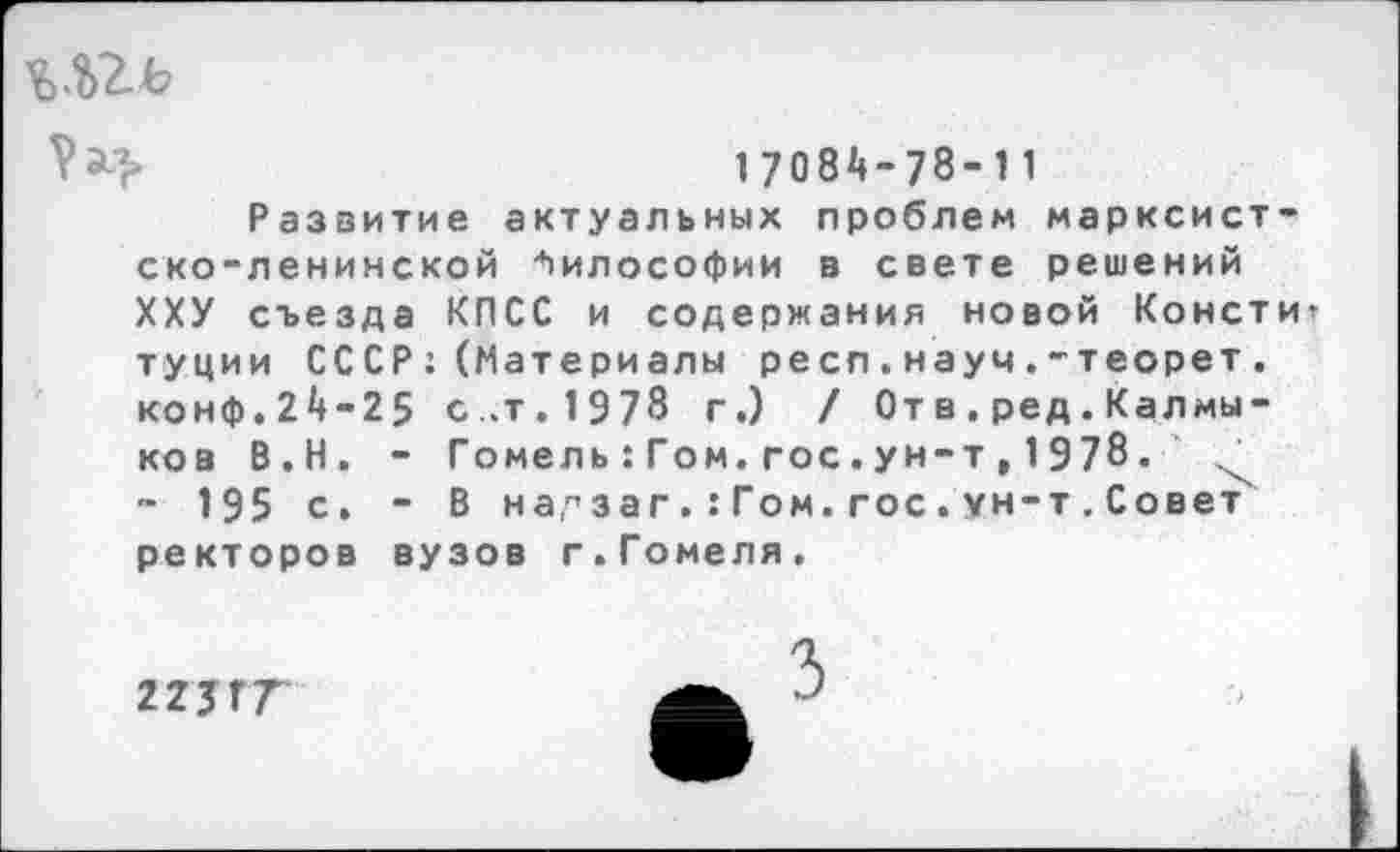 ﻿Ьй2ъ
17084-78-11
Развитие актуальных проблем марксистско-ленинской Философии в свете решений ХХУ съезда КПСС и содержания новой Консти туции СССР: (Материалы респ.науч.-теорет. конф.24-25 с..т. 1978 г.) / От в . ред. Калмыков В.Н. - Гомел ь : Гом. гос. у н-т » 1 9 78. х - 195 с. - В на,г,загГом. гос . ун-т . Совет ректоров вузов г.Гомеля.
223ГГ